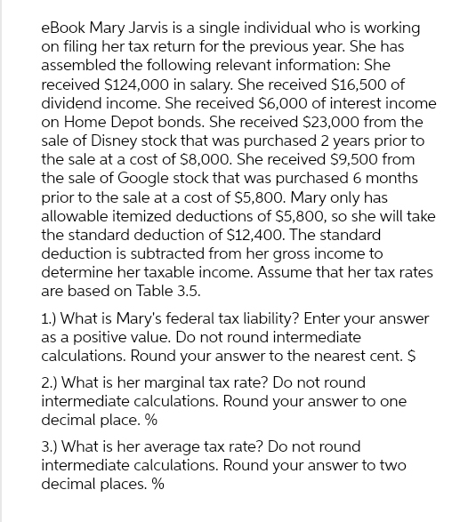 eBook Mary Jarvis is a single individual who is working
on filing her tax return for the previous year. She has
assembled the following relevant information: She
received $124,000 in salary. She received $16,500 of
dividend income. She received $6,000 of interest income
on Home Depot bonds. She received $23,000 from the
sale of Disney stock that was purchased 2 years prior to
the sale at a cost of $8,000. She received $9,500 from
the sale of Google stock that was purchased 6 months
prior to the sale at a cost of $5,800. Mary only has
allowable itemized deductions of $5,800, so she will take
the standard deduction of $12,400. The standard
deduction is subtracted from her gross income to
determine her taxable income. Assume that her tax rates
are based on Table 3.5.
1.) What is Mary's federal tax liability? Enter your answer
as a positive value. Do not round intermediate
calculations. Round your answer to the nearest cent. $
2.) What is her marginal tax rate? Do not round
intermediate calculations. Round your answer to one
decimal place. %
3.) What is her average tax rate? Do not round
intermediate calculations. Round your answer to two
decimal places. %