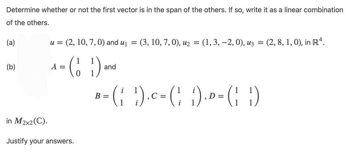 Determine whether or not the first vector is in the span of the others. If so, write it as a linear combination
of the others.
(a)
(b)
in M2x2(C).
u = (2, 10, 7, 0) and u₁ = (3, 10, 7, 0), u₂ = (1, 3, -2, 0), u3 = (2, 8, 1, 0), in Rª.
4 = (₁1) and
A
Justify your answers.
i
B = ( ₁ )) ₁ C = (₂) ₁ D = (11)
(' G