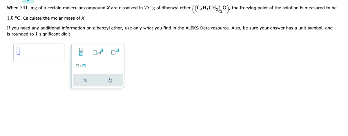 When 541. mg of a certain molecular compound X are dissolved in 75. g of dibenzyl ether ((CH₂CH₂)₂O), the freezing point of the solution is measured to be
1.0 °C. Calculate the molar mass of X.
2
If you need any additional information on dibenzyl ether, use only what you find in the ALEKS Data resource. Also, be sure your answer has a unit symbol, and
is rounded to 1 significant digit.
x10