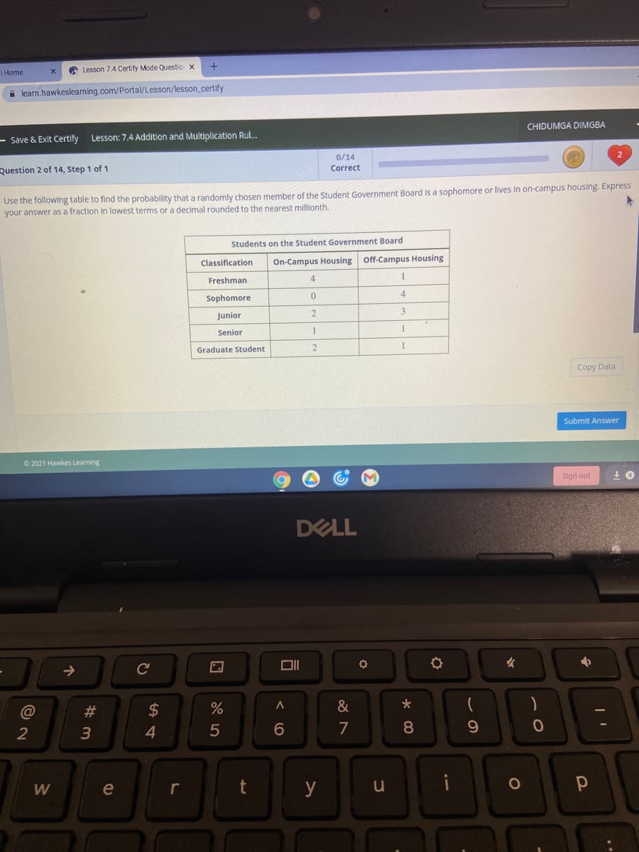 A Lesson 7.4 Certify Mode Questio x
|Home
A learn.hawkeslearning.com/Portal/Lesson/lesson_certify
CHIDUMGA DIMGBA
– Save & Exit Certify
Lesson: 7.4 Addition and Multiplication Rul.
0/14
Correct
Question 2 of 14, Step 1 of 1
Use the following table to find the probability that a randomly chosen member of the Student Government Board Is a sophomore or lives In on-campus housing. Express
your answer as a fraction In lowest terms or a decimal rounded to the nearest millionth.
Students on the Student Government Board
Classification
On-Campus Housing Off-Campus Housing
Freshman
4
1
4
Sophomore
Junior
2
3
Senior
1
1
Graduate Student
Copy Data
Submit Answer
O 2021 Hawkes Learning
Sign out
DELL
女
@
#3
&
2
5
7
9.
W
e
r
t
y
u
* 00
< O

