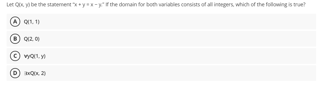 Let Q(x, y) be the statement "x + y = x - y." If the domain for both variables consists of all integers, which of the following is true?
A
Q(1, 1)
в) Q(2, 0)
с) уQ(1, y)
axQ(x, 2)
