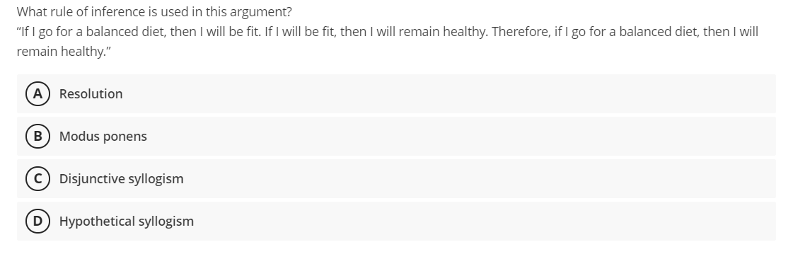 What rule of inference is used in this argument?
"If I go for a balanced diet, then I will be fit. If I will be fit, then I will remain healthy. Therefore, if I go for a balanced diet, then I will
remain healthy."
A
Resolution
B) Modus ponens
c) Disjunctive syllogism
D Hypothetical syllogism
