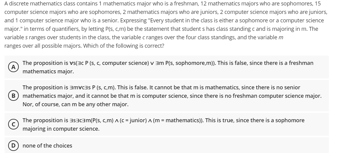 A discrete mathematics class contains 1 mathematics major who is a freshman, 12 mathematics majors who are sophomores, 15
computer science majors who are sophomores, 2 mathematics majors who are juniors, 2 computer science majors who are juniors,
and 1 computer science major who is a senior. Expressing "Every student in the class is either a sophomore or a computer science
major." in terms of quantifiers, by letting P(s, c,m) be the statement that student s has class standing c and is majoring in m. The
variable s ranges over students in the class, the variable c ranges over the four class standings, and the variable m
ranges over all possible majors. Which of the following is correct?
The proposition is vs(3c P (s, c, computer science) v am P(s, sophomore,m)). This is false, since there is a freshman
A
mathematics major.
The proposition is amvcas P (s, c,m). This is false. It cannot be that m is mathematics, since there is no senior
mathematics major, and it cannot be that m is computer science, since there is no freshman computer science major.
Nor, of course, can m be any other major.
The proposition is asacam(P(s, c,m) ^ (c = junior) ^ (m = mathematics)). This is true, since there is a sophomore
majoring in computer science.
none of the choices
