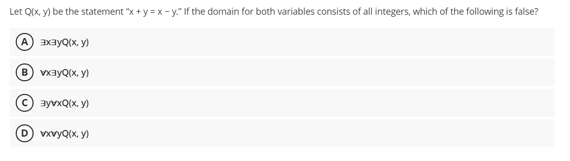 Let Q(x, y) be the statement "x + y = x - y." If the domain for both variables consists of all integers, which of the following is false?
A) 3xayQ(x, y)
B) vxayQ(x, y)
c) ayvxQ(x, y)
D vxvyQ(x, y)
