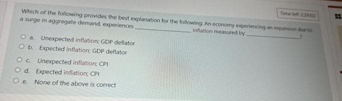 Time left 2:2902
Which of the following provides the best explanation for the following: An economy experiencing an expansion due to
a surge in aggregate demand, experiences
inflation measured by
O a. Unexpected inflation: GDP deflator
O b.
Expected inflation; GDP deflator
Oc
Unexpected inflation; CPI
O d. Expected inflation; CPI
Oe. None of the above is correct