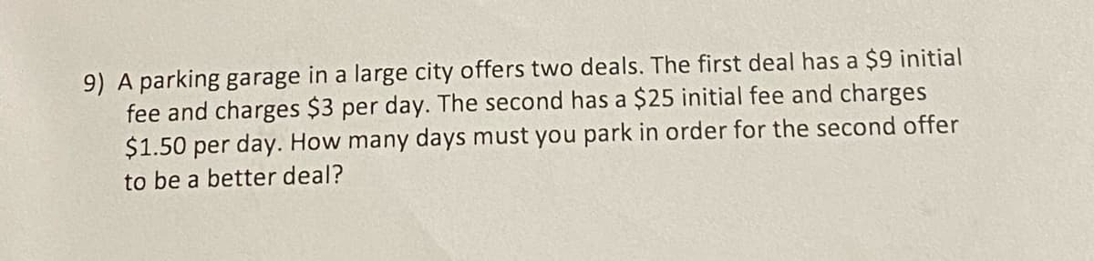 9) A parking garage in a large city offers two deals. The first deal has a $9 initial
fee and charges $3 per day. The second has a $25 initial fee and charges
$1.50 per day. How many days must you park in order for the second offer
to be a better deal?
