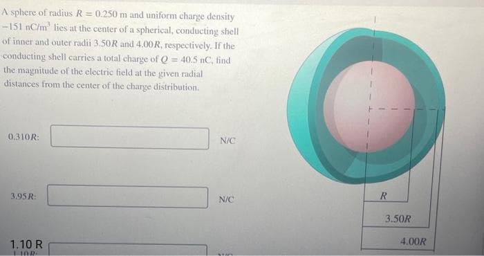 A sphere of radius R = 0.250 m and uniform charge density
-151 nC/m² lies at the center of a spherical, conducting shell
of inner and outer radii 3.50R and 4.00R, respectively. If the
conducting shell carries a total charge of Q = 40.5 nC, find
the magnitude of the electric field at the given radial
distances from the center of the charge distribution.
0.310R:
3.95 R:
1.10 R
LIAR
N/C
N/C
TO
R
3.50R
4.00R