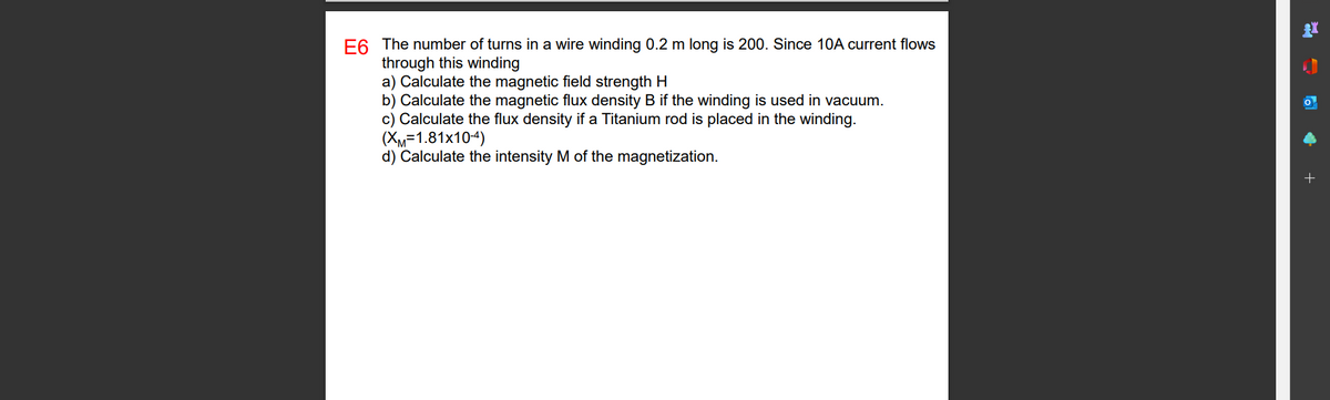 E6 The number of turns in a wire winding 0.2 m long is 200. Since 10A current flows
through this winding
a) Calculate the magnetic field strength H
b) Calculate the magnetic flux density B if the winding is used in vacuum.
c) Calculate the flux density if a Titanium rod is placed in the winding.
(XM=1.81x10-4)
d) Calculate the intensity M of the magnetization.
=
✔