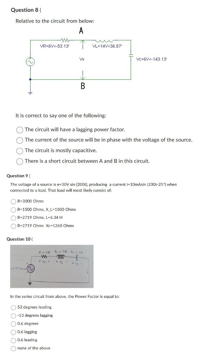 Question 8 (
Relative to the circuit from below:
A
VR-6V<-53.13'
OR-3000 Ohms
R=1500 Ohms, X_L-1500 Ohms
R-2719 Ohms, L=6.34 H
OR=2719 Ohms Xc-1268 Ohms
Question 10 (
VX
e 70.7 sin us
=
↓
B
It is correct to say one of the following:
The circuit will have a lagging power factor.
The current of the source will be in phase with the voltage of the source.
The circuit is mostly capacitive.
There is a short circuit between A and B in this circuit.
Question 9 (
The voltage of a source is e=30V sin (200t), producing a current i=10mAsin (200t-25°) when
connected to a load. That load will most likely consist of:
weu
VL 14V<36.87'
R=30 X₁ = 70 X 30
www moo K
+ UR-
+9₁-
+ U/C -
Vc 6V<-143.13'
In the series circuit from above, the Power Factor is equal to:
53 degrees leading
-53 degrees lagging
0.6 degrees
0.6 lagging
0.6 leading
none of the above.