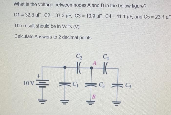 What is the voltage between nodes A and B in the below figure?
C1= 32.8 µF, C2 = 37.3 µF, C3= 10.9 µF, C4 = 11.1 µF, and C5 = 23.1 µF
The result should be in Volts (V)
Calculate Answers to 2 decimal points
10 V
+
C₂
A
III
B
C4
H
C3
: Cs