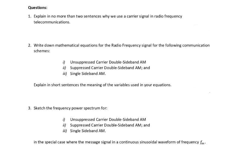 Questions:
1. Explain in no more than two sentences why we use a carrier signal in radio frequency
telecommunications.
2. Write down mathematical equations for the Radio Frequency signal for the following communication
schemes:
i) Unsuppressed Carrier Double-Sideband AM
ii) Suppressed Carrier Double-Sideband AM; and
iii) Single Sideband AM.
Explain in short sentences the meaning of the variables used in your equations.
3. Sketch the frequency power spectrum for:
i) Unsuppressed Carrier Double-Sideband AM
ii) Suppressed Carrier Double-Sideband AM; and
iii) Single Sideband AM.
in the special case where the message signal in a continuous sinusoidal waveform of frequency fm.