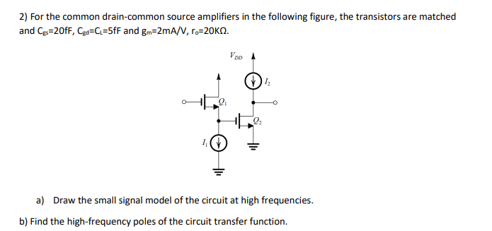 2) For the common drain-common source amplifiers in the following figure, the transistors are matched
and Cgs=20fF, Cgd=C₁=5fF and gm=2mA/V, ro-20KQ.
L
VDD
a) Draw the small signal model of the circuit at high frequencies.
b) Find the high-frequency poles of the circuit transfer function.