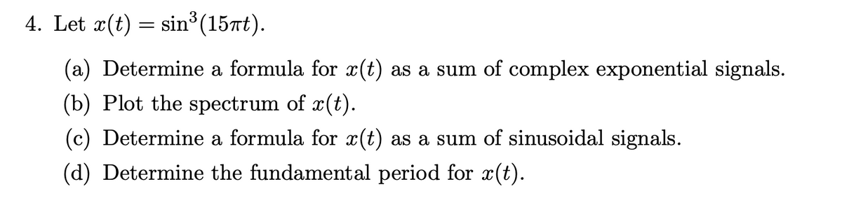 4. Let x(t) = sin³ (15πt).
(a) Determine a formula for x(t) as a sum of complex exponential signals.
(b) Plot the spectrum of r(t).
(c) Determine a formula for x(t) as a sum of sinusoidal signals.
(d) Determine the fundamental period for x(t).