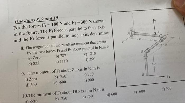 Questions 8, 9 and 10
For the forces F₁ = 180 N and F₂ = 300 N shown
in the figure, The F₁ force is parallel to the z axis
and the F₂ force is parallel to the y axis, determine:
8. The magnitude of the resultant moment that create
by the two forces F₁ and F2 about point A in N.m is
b) 787
Zero
a)
d) 832
e) 1110
c) 1218
f) 390
9. The moment of F2 about Z-axis in N.m is.
a) Zero
b)-750
e) -600
c) 750
d) 600
f) 900
10. The moment of F2 about DC-axis in N.m is
b)-750
a) Zero
c) 750
d) 600
2 m
E
c) -600
Im
2 m
25 m
F:
f) 900