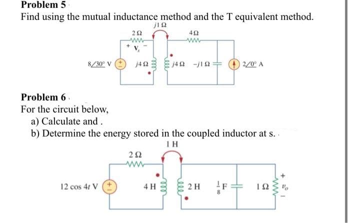 Problem 5
Find using the mutual inductance method and the T equivalent method.
jΤΩ
452
8/30° V
292
www
12 cos 4t V
j4Q2 j4Ω -jΙΩ + 2/0° A
Problem 6
For the circuit below,
a) Calculate and.
b) Determine the energy stored in the coupled inductor at s..
ΤΗ
292
ww
4 H
2 H
ΤΩ