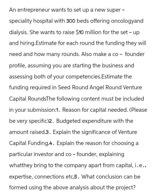 An entrepreneur wants to set up a new super -
speciality hospital with 300 beds offering oncologyand
dialysis. She wants to raise $10 million for the set-up
and hiring.Estimate for each round the funding they will
need and how many rounds. Also make a co-founder
profile, assuming you are starting the business and
assessing both of your competencies.Estimate the
funding required in Seed Round Angel Round Venture
Capital RoundsThe following content must be included
in your submission:1. Reason for capital needed. (Please
be very specific)2. Budgeted expenditure with the
amount raised.3. Explain the significance of Venture
Capital Funding.4. Explain the reason for choosing a
particular investor and co-founder, explaining
whatthey bring to the company apart from capital, i.e.,
expertise, connections etc.5. What conclusion can be
formed using the above analysis about the project?