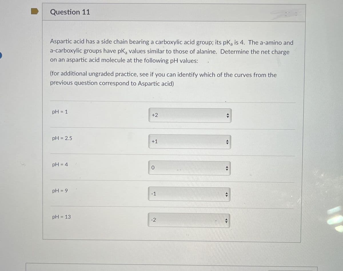 Question 11
Aspartic acid has a side chain bearing a carboxylic acid group; its pKa is 4. The a-amino and
a-carboxylic groups have pKa values similar to those of alanine. Determine the net charge
on an aspartic acid molecule at the following pH values:
(for additional ungraded practice, see if you can identify which of the curves from the
previous question correspond to Aspartic acid)
pH = 1
+2
pH = 2.5
+1
pH = 4
0
pH = 9
-1
pH = 13
-2