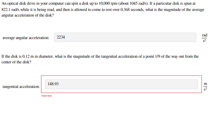 An optical disk drive in your computer can spin a disk up to 10,000 rpm (about 1045 rad/s). If a particular disk is spun at
822.1 rad/s while it is being read, and then is allowed to come to rest over 0.368 seconds, what is the magnitude of the average
angular acceleration of the disk?
rad
average angular acceleration: 2234
If the disk is 0.12 m in diameter, what is the magnitude of the tangential acceleration of a point 1/9 of the way out from the
center of the disk?
148.93
tangential acceleration:
Incorrect
