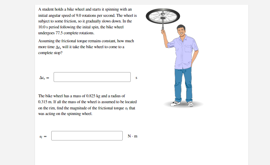 A student holds a bike wheel and starts it spinning with an
initial angular speed of 9.0 rotations per second. The wheel is
subject to some friction, so it gradually slows down. In the
10.0 s period following the inital spin, the bike wheel
undergoes 77.5 complete rotations.
Assuming the frictional torque remains constant, how much
more time At, will it take the bike wheel to come to a
complete stop?
Ats =
S
The bike wheel has a mass of 0.825 kg and a radius of
0.315 m. If all the mass of the wheel is assumed to be located
on the rim, find the magnitude of the frictional torque 7† that
was acting on the spinning wheel.
N- m
