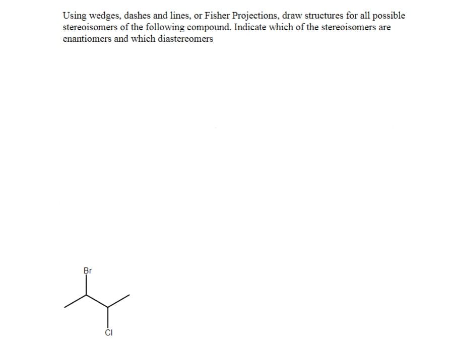 Using wedges, dashes and lines, or Fisher Projections, draw structures for all possible
stereoisomers of the following compound. Indicate which of the stereoisomers are
enantiomers and which diastereomers
Br
CI
