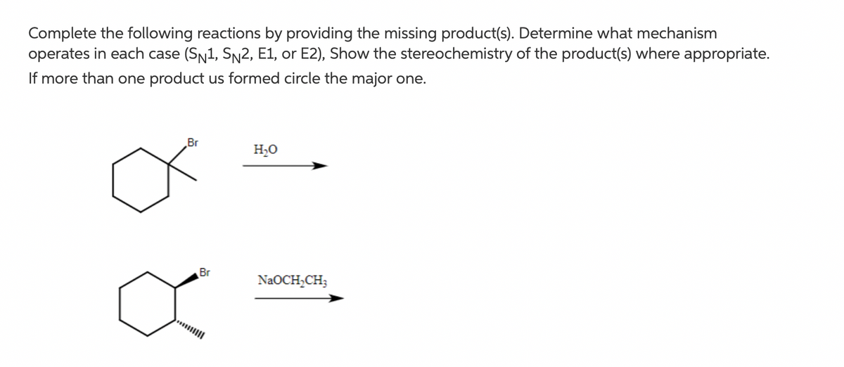 Complete the following reactions by providing the missing product(s). Determine what mechanism
operates in each case (SN1, Sn2, E1, or E2), Show the stereochemistry of the product(s) where appropriate.
If more than one product us formed circle the major one.
Br
H,O
Br
NaOCH;CH;
