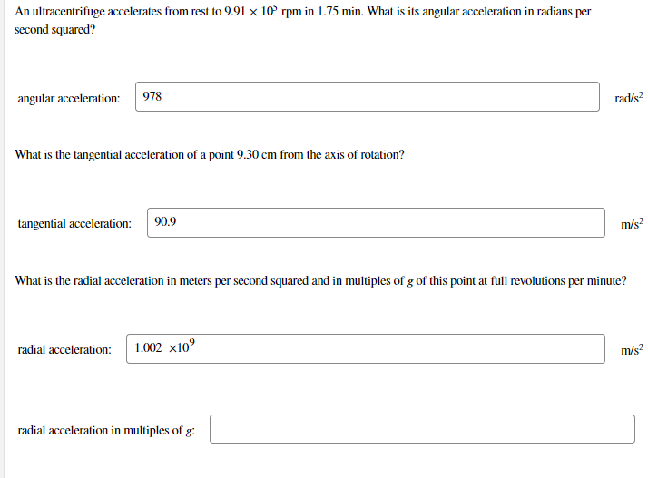 An ultracentrifuge accelerates from rest to 9.91 × 10° rpm in 1.75 min. What is its angular acceleration in radians per
second squared?
angular acceleration:
978
rad/s?
What is the tangential acceleration of a point 9.30 cm from the axis of rotation?
tangential acceleration:
90.9
m/s?
What is the radial acceleration in meters per second squared and in multiples of g of this point at full revolutions per minute?
radial acceleration:
1.002 x10°
m/s?
radial acceleration in multiples of g:
