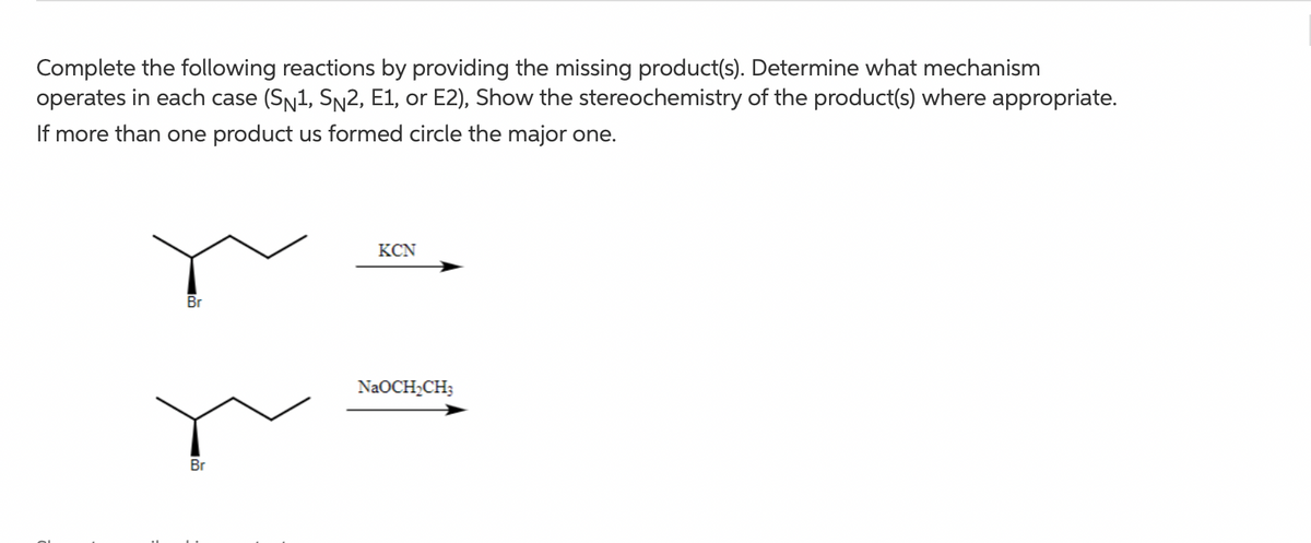 Complete the following reactions by providing the missing product(s). Determine what mechanism
operates in each case (SN1, Sn2, E1, or E2), Show the stereochemistry of the product(s) where appropriate.
If more than one product us formed circle the major one.
KCN
Br
NaOCH2CH3
Br
