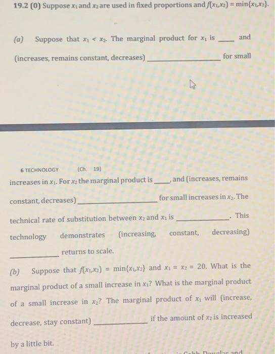 19.2 (0) Suppose X₁ and x2 are used in fixed proportions and f(x₁,x2) = min{x₁,x₂).
(a) Suppose that x₁ < x₂. The marginal product for x, is and
for small
(increases, remains constant, decreases),
K
6 TECHNOLOGY
(Ch. 19)
increases in x₁. For x₂ the marginal product is, and (increases, remains
constant, decreases).
for small increases in x₂. The
technical rate of substitution between x₂ and x₁ is
technology
demonstrates (increasing, constant,
This
decreasing)
returns to scale.
(b) Suppose that f(xx) = min(x,x) and x₁ = x₂= 20. What is the
marginal product of a small increase in x₁? What is the marginal product
of a small increase in x₂? The marginal product of x, will (increase,
if the amount of x2 is increased
decrease, stay constant)
by a little bit.
Douglar and