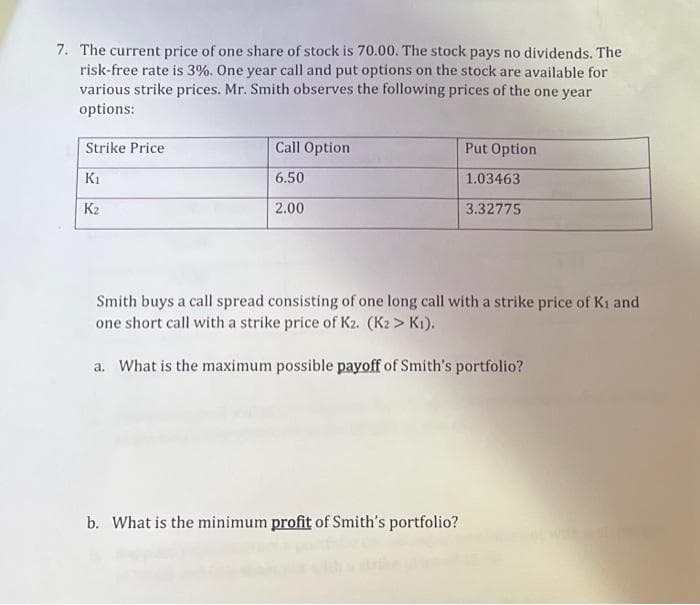 7. The current price of one share of stock is 70.00. The stock pays no dividends. The
risk-free rate is 3%. One year call and put options on the stock are available for
various strike prices. Mr. Smith observes the following prices of the one year
options:
Strike Price
K₁
K₂
Call Option
6.50
2.00
Put Option
1.03463
3.32775
Smith buys a call spread consisting of one long call with a strike price of Ki and
one short call with a strike price of K2. (K2 > K1).
a. What is the maximum possible payoff of Smith's portfolio?
b. What is the minimum profit of Smith's portfolio?
