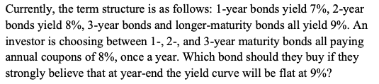 Currently, the term structure is as follows: 1-year bonds yield 7%, 2-year
bonds yield 8%, 3-year bonds and longer-maturity bonds all yield 9%. An
investor is choosing between 1-, 2-, and 3-year maturity bonds all paying
annual coupons of 8%, once a year. Which bond should they buy if they
strongly believe that at year-end the yield curve will be flat at 9%?