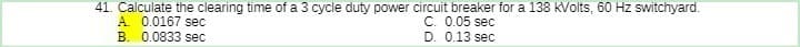 41. Calculate the clearing time of a 3 cycle duty power circuit breaker for a 138 kVolts, 60 Hz switchyard.
C. 0.05 sec
D. 0.13 sec
A. 0.0167 sec
B. 0.0833 sec