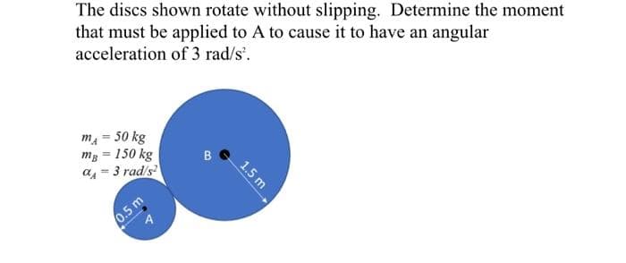 The discs shown rotate without slipping. Determine the moment
that must be applied to A to cause it to have an angular
acceleration of 3 rad/s².
m = 50 kg
mg = 150 kg
a=3 rad/s²
0.5 m
B
1.5 m