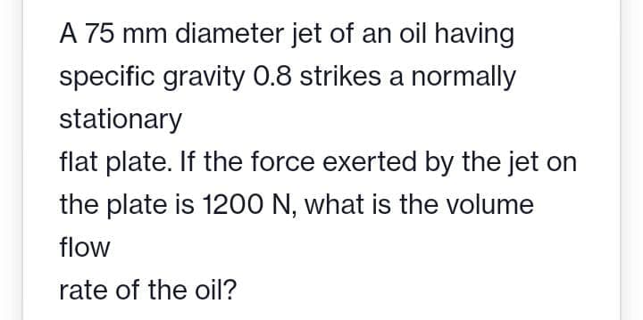A 75 mm diameter jet of an oil having
specific gravity 0.8 strikes a normally
stationary
flat plate. If the force exerted by the jet on
the plate is 1200 N, what is the volume
flow
rate of the oil?