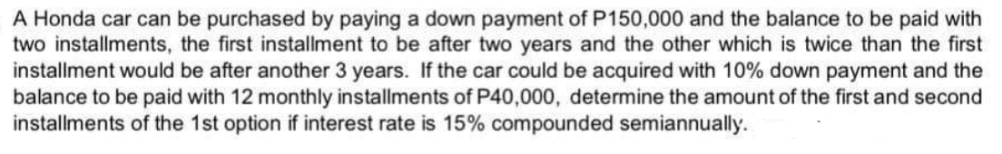 A Honda car can be purchased by paying a down payment of P150,000 and the balance to be paid with
two installments, the first installment to be after two years and the other which is twice than the first
installment would be after another 3 years. If the car could be acquired with 10% down payment and the
balance to be paid with 12 monthly installments of P40,000, determine the amount of the first and second
installments of the 1st option if interest rate is 15% compounded semiannually.
