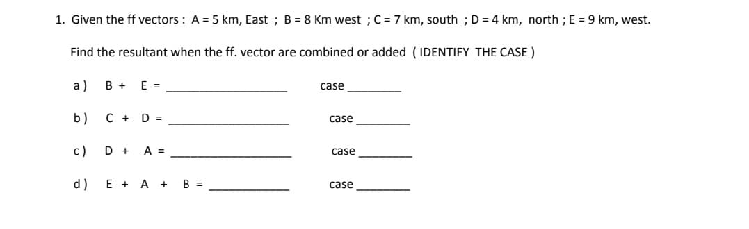 1. Given the ff vectors : A = 5 km, East ; B= 8 Km west ; C = 7 km, south ;D = 4 km, north ; E = 9 km, west.
Find the resultant when the ff. vector are combined or added ( IDENTIFY THE CASE )
a)
В +
E =
case
b)
C + D =
case
с)
D +
A =
case
d) E + A +
B =
case
