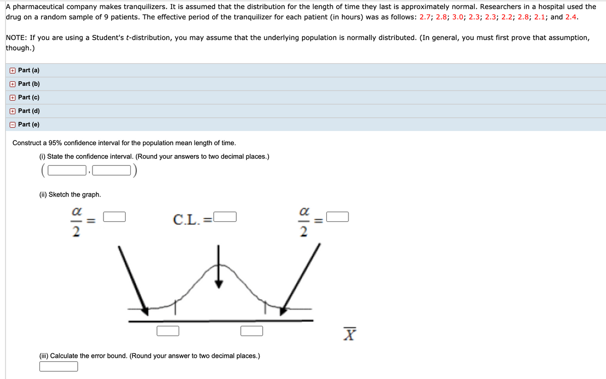A pharmaceutical company makes tranquilizers. It is assumed that the distribution for the length of time they last is approximately normal. Researchers in a hospital used the
drug on a random sample of 9 patients. The effective period of the tranquilizer for each patient (in hours) was as follows: 2.7; 2.8; 3.0; 2.3; 2.3; 2.2; 2.8; 2.1; and 2.4.
NOTE: If you are using a Student's t-distribution, you may assume that the underlying population is normally distributed. (In general, you must first prove that assumption,
though.)
O Part (a)
O Part (b)
O Part (c)
O Part (d)
O Part (e)
Construct a 95% confidence interval for the population mean length of time.
(i) State the confidence interval. (Round your answers to two decimal places.)
(ii) Sketch the graph.
C.L.
(iii) Calculate the error bound. (Round your answer to two decimal places.)
