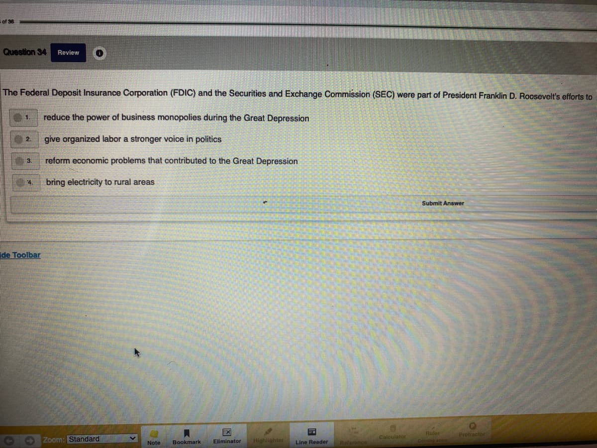 of 36
Question 34
Review
The Federal Deposit Insurance Corporation (FDIC) and the Securities and Exchange Commission (SEC) were part of President Franklin D. Roosevelt's efforts to
reduce the power of business monopolies during the Great Depression
1
give organized labor a stronger voice in politics
2.
reform economic problems that contributed to the Great Depression
3.
4.
bring electricity to rural areas
Submit Answer
ide Toolbar
EX
Ruler
Coming aoon
Protractor
Calculator
O Zoom: Standard
Highlighter
Note
Bookmark
Eliminator
Line Reader
Reference
