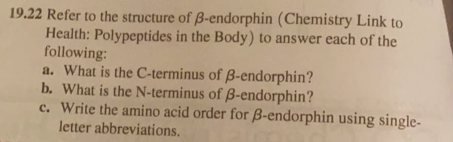 19.22 Refer to the structure of B-endorphin (Chemistry Link to
Health: Polypeptides in the Body) to answer each of the
following:
a. What is the C-terminus of B-endorphin?
b. What is the N-terminus of B-endorphin?
c. Write the amino acid order for B-endorphin using single-
letter abbreviations.
