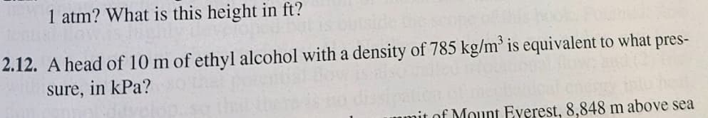 1 atm? What is this height in ft?
2.12. A head of 10 m of ethyl alcohol with a density of 785 kg/m³ is equivalent to what pres-
sure, in kPa?
it of Mount Everest, 8,848 m above sea