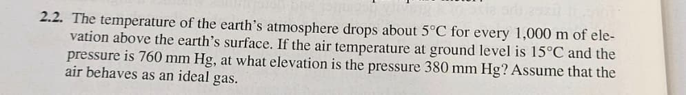 2.2. The temperature of the earth's atmosphere drops about 5°C for every 1,000 m of ele-
vation above the earth's surface. If the air temperature at ground level is 15°C and the
pressure is 760 mm Hg, at what elevation is the pressure 380 mm Hg? Assume that the
air behaves as an ideal gas.