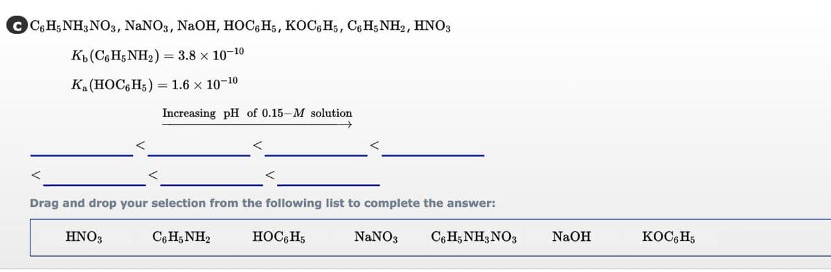 с СGН;NH3NO3, NaNO3, NaOн, НОС,Hs, КОC, Hs, CеH,NH>, HNO3
K»(C,H;NH2)
= 3.8 x 10-10
K (HOC, H5) = 1.6 x 10-10
Increasing pH of 0.15-M solution
Drag and drop your selection from the following list to complete the answer:
HNO3
C6 H; NH2
HOCG H5
NaNO3
C6 H; NH3 NO3
NaOH
KOC, H;
