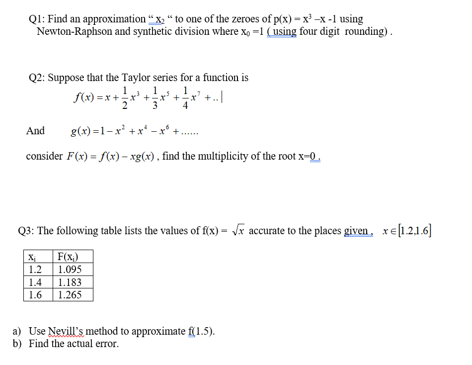 Q1: Find an approximation "x, " to one of the zeroes of p(x) = x –X -1 using
Newton-Raphson and synthetic division where xo =1 ( using four digit rounding).
Q2: Suppose that the Taylor series for a function is
1
1
f(x) = x +
2
x' +÷x' +
3
1
-x' +..|
4
And
g(x) =1- x? + x* – x°
+
.....
consider F(x) = f(x) – xg(x), find the multiplicity of the root x-0.
Q3: The following table lists the values of f(x) = Vx accurate to the places given,
xe[1.2,1.6]
F(x;)
1.2
Xị
1.095
1.4
1.183
1.6
1.265
a) Use Nevill's method to approximate f(1.5).
b) Find the actual error.
