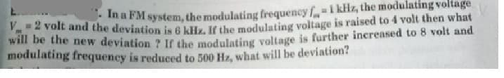 ma FM system, the modulating frequency f1 kHz, the modulating voltage
2 volt and the deviation is 6 kiiz, It the modulating voltage is raised to 4 volt then what
will be the new deviation ? IC the modulatiog voltage is further increased to 8 volt and
modulating frequency is reduced to 500 Hz, what will be deviation?
