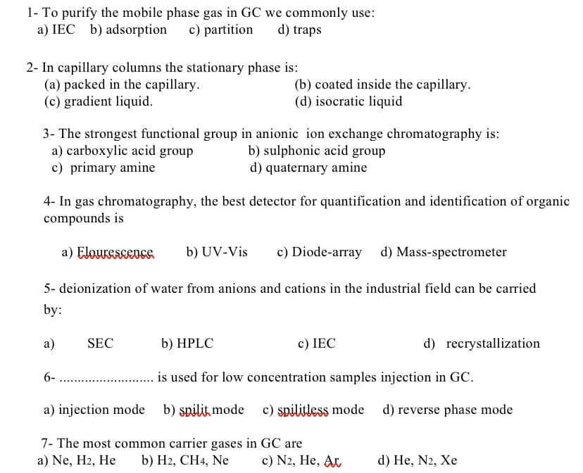 1- To purify the mobile phase gas in GC we commonly use:
a) IEC b) adsorption c) partition d) traps
2- In capillary columns the stationary phase is:
(a) packed in the capillary.
(b) coated inside the capillary.
(d) isocratic liquid
(c) gradient liquid.
3- The strongest functional group in anionic ion exchange chromatography is:
a) carboxylic acid group
b) sulphonic acid group
c) primary amine
d) quaternary amine
4- In gas chromatography, the best detector for quantification and identification of organic
compounds is
a) Flourescence b) UV-Vis c) Diode-array d) Mass-spectrometer
5- deionization of water from anions and cations in the industrial field can be carried
by:
a)
SEC
b) HPLC
c) IEC
d) recrystallization
6-
is used for low concentration samples injection in GC.
a) injection mode
b) spilit mode c) spilitless mode d) reverse phase mode
7- The most common carrier gases in GC are
a) Ne, H2, He b) H2, CH4, Ne
c) N2, He, At
d) He, N2, Xe