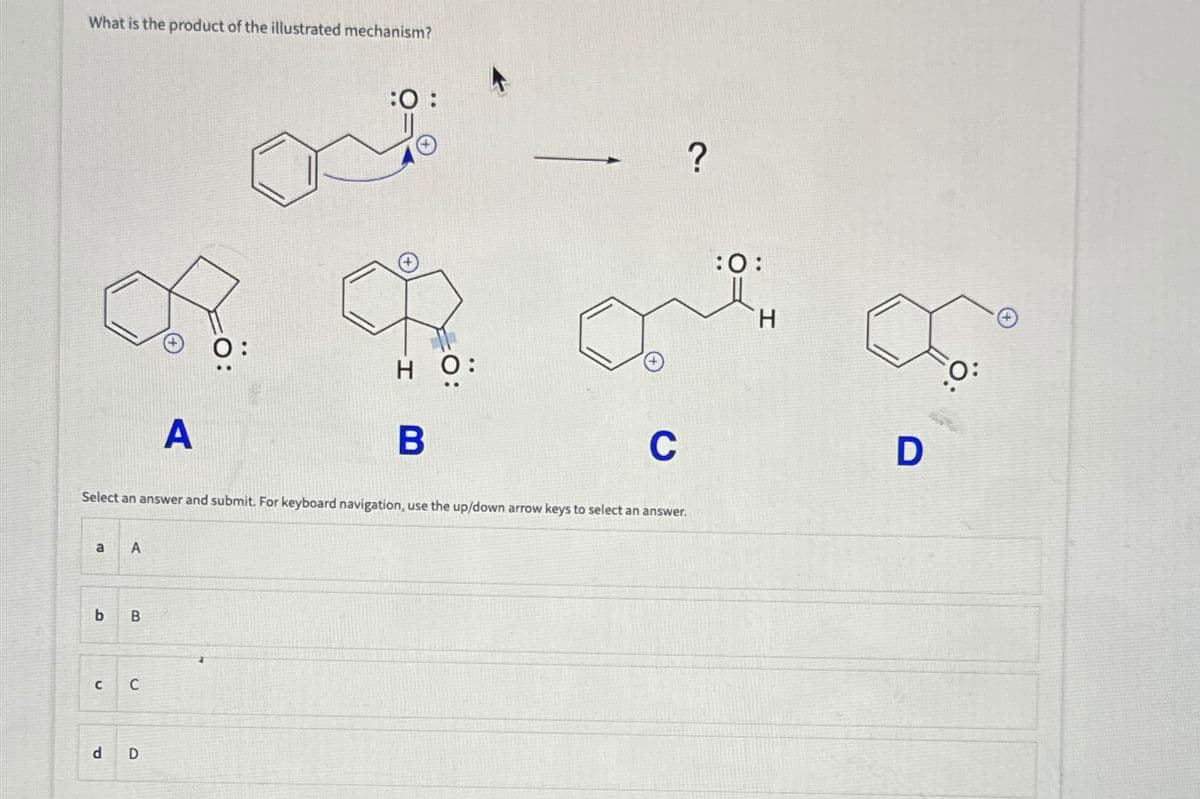 What is the product of the illustrated mechanism?
f
a
A
b B
CC
A
Select an answer and submit. For keyboard navigation, use the up/down arrow keys to select an answer.
d D
:O:
но:
B
C
?
:0:
H
∞
D
O: