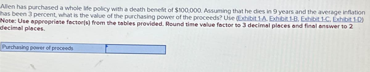 Allen has purchased a whole life policy with a death benefit of $100,000. Assuming that he dies in 9 years and the average inflation
has been 3 percent, what is the value of the purchasing power of the proceeds? Use (Exhibit 1-A, Exhibit 1-B, Exhibit 1-C, Exhibit 1-D)
Note: Use appropriate factor(s) from the tables provided. Round time value factor to 3 decimal places and final answer to 2
decimal places.
Purchasing power of proceeds