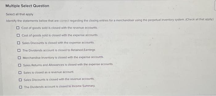 Multiple Select Question
Select all that apply
Identify the statements below that are correct regarding the closing entries for a merchandiser using the perpetual inventory system. (Check all that apply.)
Cost of goods sold is closed with the revenue accounts.
Cost of goods sold is closed with the expense accounts.
Sales Discounts is closed with the expense accounts.
The Dividends account is closed to Retained Earnings
Merchandise Inventory is closed with the expense accounts.
Sales Returns and Allowances is closed with the expense accounts.
Sales is closed as a revenue account.
Sales Discounts is closed with the revenue accounts.
The Dividends account is closed to Income Summary.