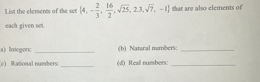 2 16
List the elements of the set 4, --, –
3 2
V25, 2.3, V7, -1} that are also elements of
each given set.
a) Integers:
(b) Natural numbers:
c) Rational numbers:
(d) Real numbers:
