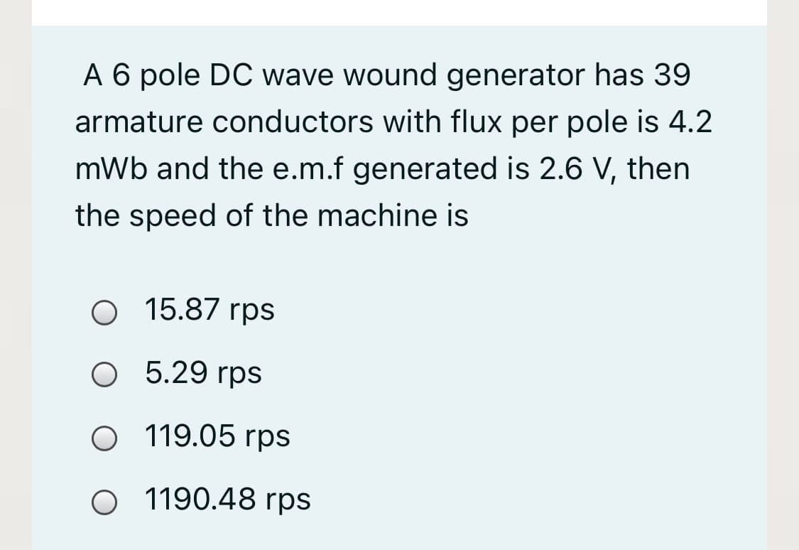 A 6 pole DC wave wound generator has 39
armature conductors with flux per pole is 4.2
mWb and the e.m.f generated is 2.6 V, then
the speed of the machine is
O 15.87 rps
O 5.29 rps
O 119.05 rps
O 1190.48 rps
