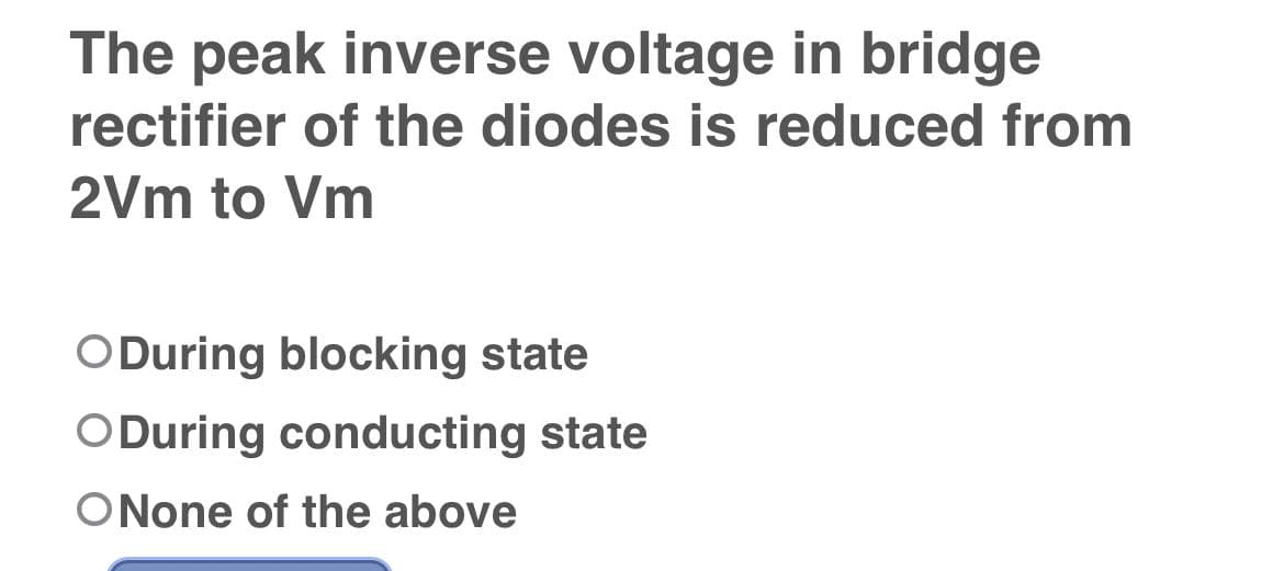 The peak inverse voltage in bridge
rectifier of the diodes is reduced from
2Vm to Vm
ODuring blocking state
ODuring conducting state
ONone of the above